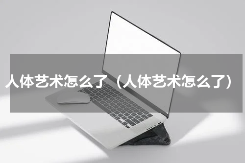人体艺术怎么了（人体艺术怎么了）