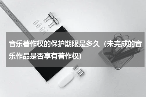 音乐著作权的保护期限是多久（未完成的音乐作品是否享有著作权）