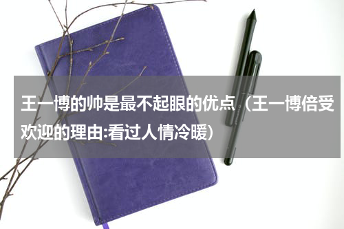 王一博的帅是最不起眼的优点（王一博倍受欢迎的理由:看过人情冷暖）