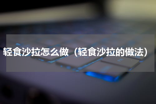 轻食沙拉怎么做（轻食沙拉的做法）