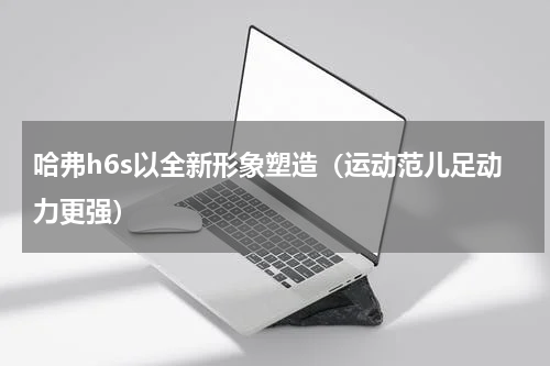哈弗h6s以全新形象塑造（运动范儿足动力更强）