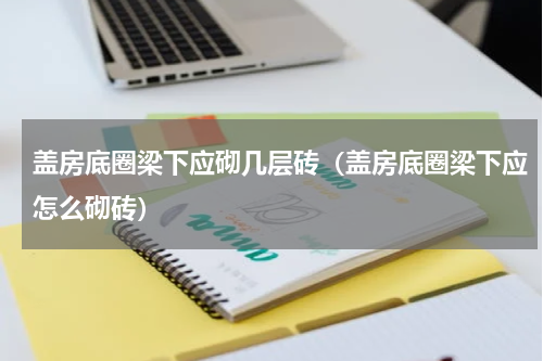 盖房底圈梁下应砌几层砖（盖房底圈梁下应怎么砌砖）