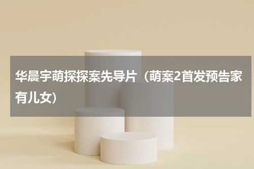 华晨宇萌探探案先导片（萌案2首发预告家有儿女）