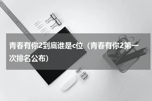 青春有你2到底谁是c位（青春有你2第一次排名公布）