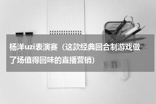杨洋uzi表演赛（这款经典回合制游戏做了场值得回味的直播营销）