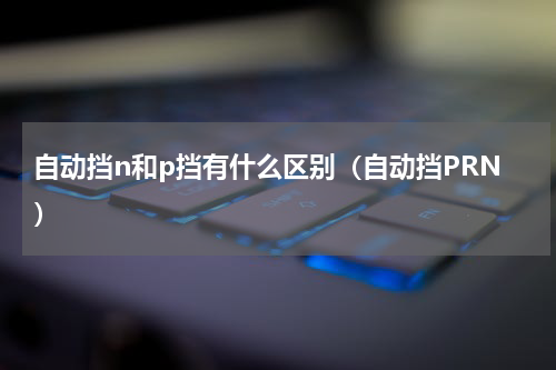 自动挡n和p挡有什么区别（自动挡PRN）