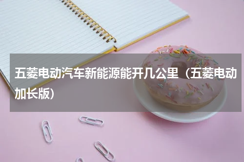 五菱电动汽车新能源能开几公里（五菱电动加长版）
