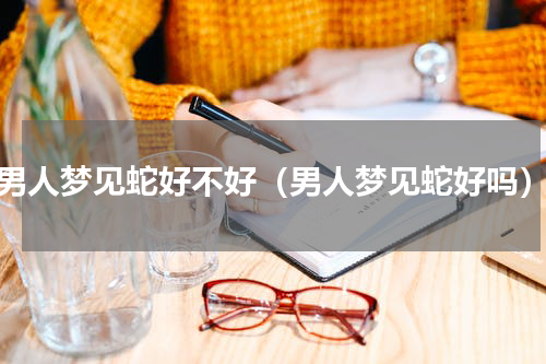 男人梦见蛇好不好（男人梦见蛇好吗）