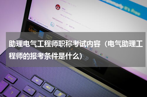 助理电气工程师职称考试内容（电气助理工程师的报考条件是什么）