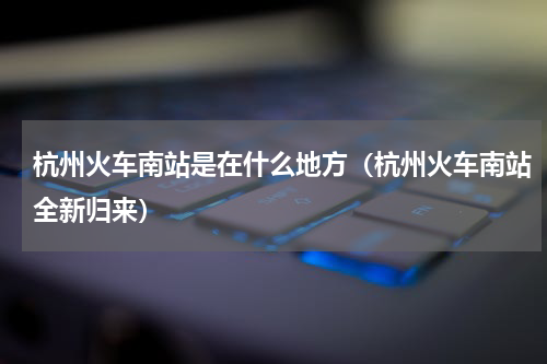 杭州火车南站是在什么地方（杭州火车南站全新归来）