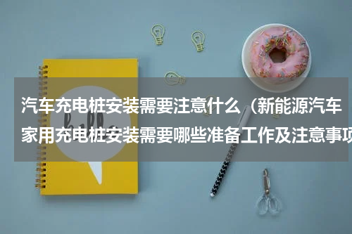 汽车充电桩安装需要注意什么（新能源汽车家用充电桩安装需要哪些准备工作及注意事项）