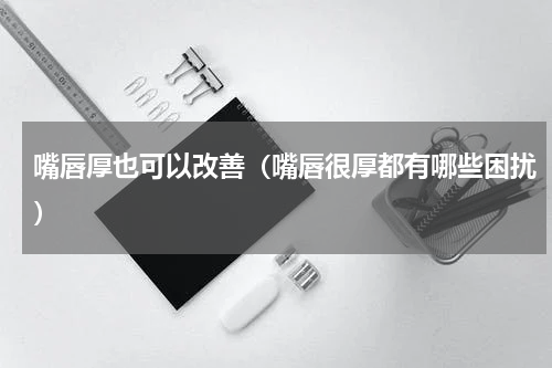 嘴唇厚也可以改善（嘴唇很厚都有哪些困扰）