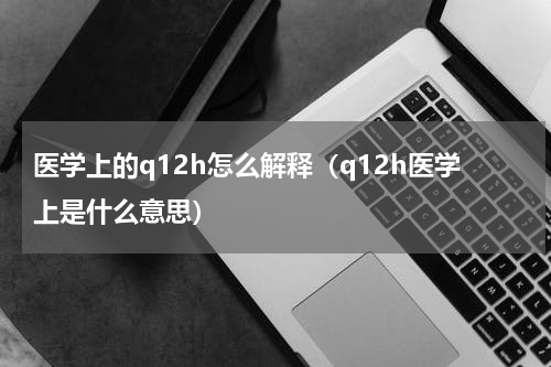 医学上的q12h怎么解释（q12h医学上是什么意思）