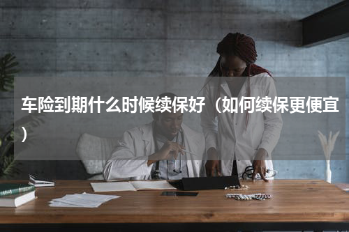 车险到期什么时候续保好（如何续保更便宜）