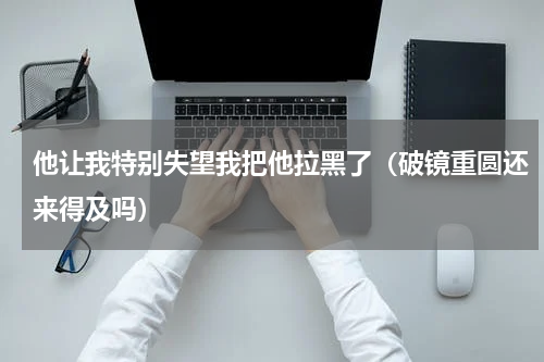 他让我特别失望我把他拉黑了（破镜重圆还来得及吗）