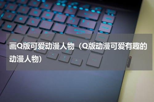 画Q版可爱动漫人物（Q版动漫可爱有趣的动漫人物）