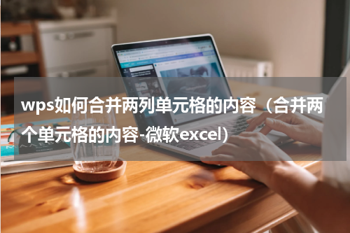 wps如何合并两列单元格的内容（合并两个单元格的内容-微软excel）