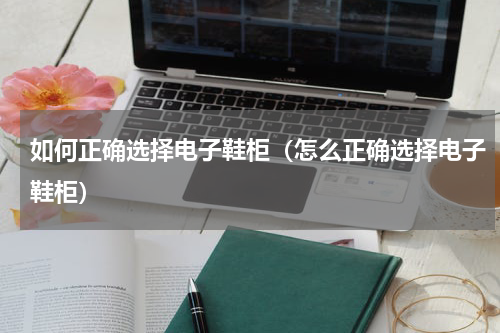 如何正确选择电子鞋柜（怎么正确选择电子鞋柜）