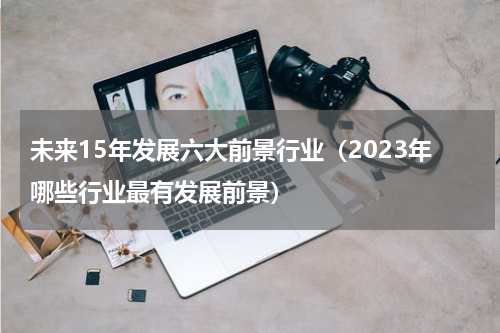 未来15年发展六大前景行业（2023年哪些行业最有发展前景）