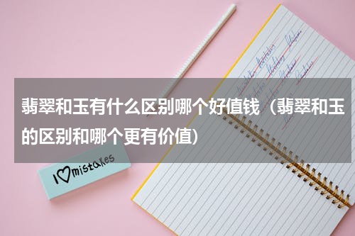 翡翠和玉有什么区别哪个好值钱（翡翠和玉的区别和哪个更有价值）