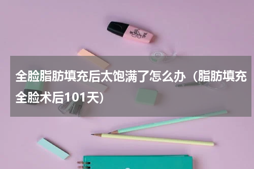 全脸脂肪填充后太饱满了怎么办（脂肪填充全脸术后101天）