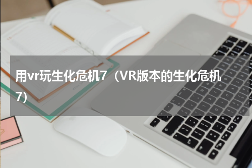 用vr玩生化危机7（VR版本的生化危机7）