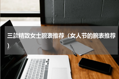 三款精致女士腕表推荐（女人节的腕表推荐）