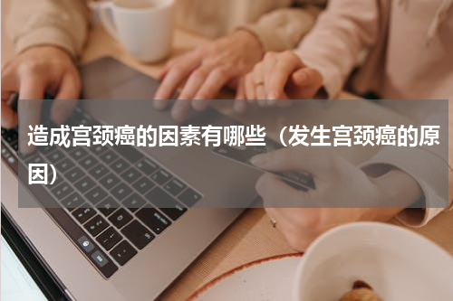 造成宫颈癌的因素有哪些（发生宫颈癌的原因）
