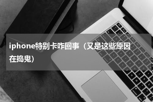 iphone特别卡咋回事（又是这些原因在捣鬼）