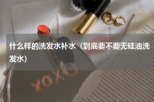 什么样的洗发水补水（到底要不要无硅油洗发水）