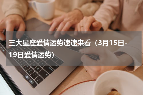 三大星座爱情运势速速来看（3月15日-19日爱情运势）