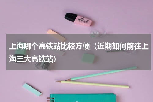 上海哪个高铁站比较方便（近期如何前往上海三大高铁站）
