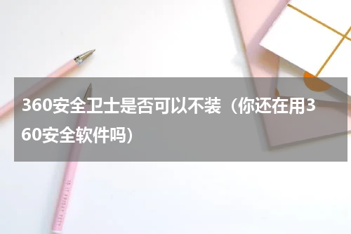360安全卫士是否可以不装（你还在用360安全软件吗）