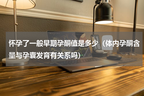 怀孕了一般早期孕酮值是多少（体内孕酮含量与孕囊发育有关系吗）
