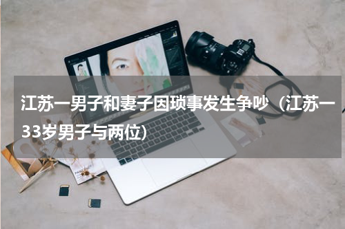 江苏一男子和妻子因琐事发生争吵（江苏一33岁男子与两位）