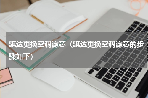 骐达更换空调滤芯（骐达更换空调滤芯的步骤如下）