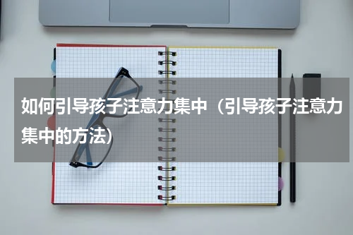 如何引导孩子注意力集中（引导孩子注意力集中的方法）