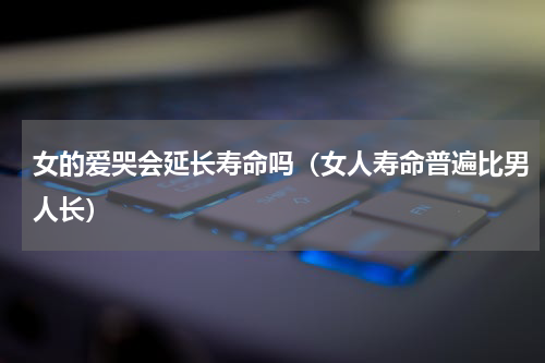 女的爱哭会延长寿命吗（女人寿命普遍比男人长）