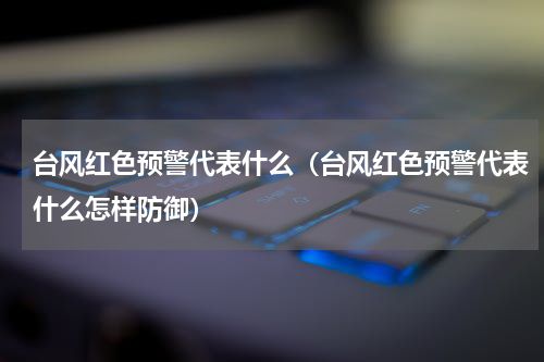 台风红色预警代表什么（台风红色预警代表什么怎样防御）
