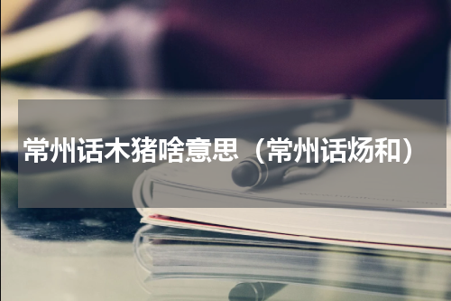 常州话木猪啥意思（常州话炀和）