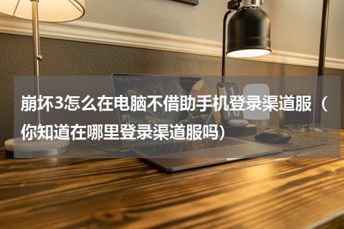 崩坏3怎么在电脑不借助手机登录渠道服（你知道在哪里登录渠道服吗）