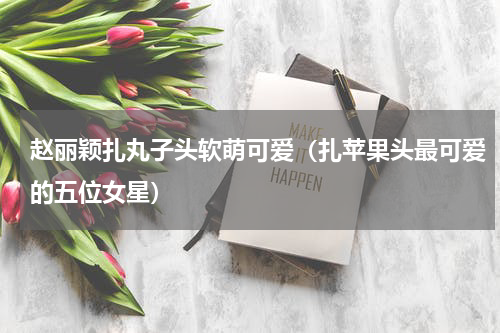 赵丽颖扎丸子头软萌可爱（扎苹果头最可爱的五位女星）