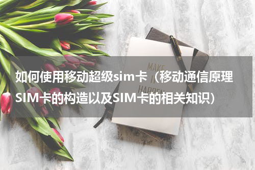 如何使用移动超级sim卡（移动通信原理SIM卡的构造以及SIM卡的相关知识）