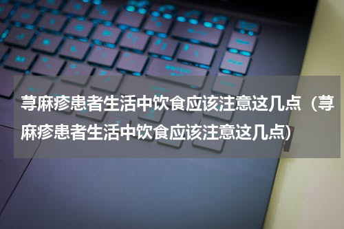 荨麻疹患者生活中饮食应该注意这几点（荨麻疹患者生活中饮食应该注意这几点）