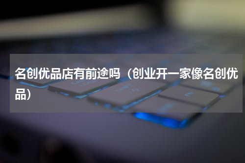 名创优品店有前途吗（创业开一家像名创优品）