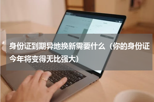 身份证到期异地换新需要什么（你的身份证今年将变得无比强大）