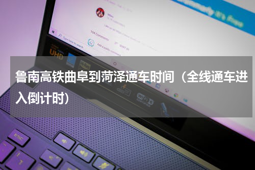 鲁南高铁曲阜到菏泽通车时间（全线通车进入倒计时）