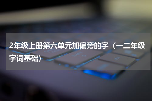 2年级上册第六单元加偏旁的字（一二年级字词基础）