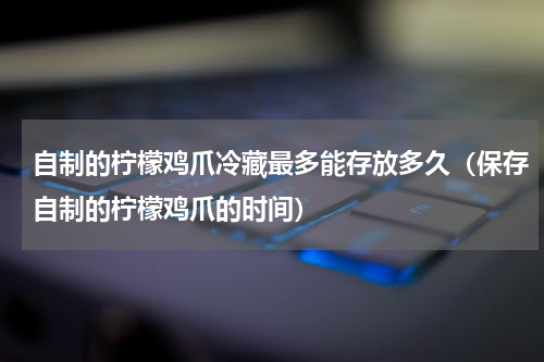 自制的柠檬鸡爪冷藏最多能存放多久（保存自制的柠檬鸡爪的时间）