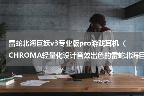 雷蛇北海巨妖v3专业版pro游戏耳机（CHROMA轻量化设计音效出色的雷蛇北海巨妖V3X电竞耳机）